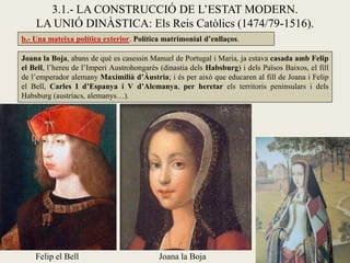 b.- Una mateixa política exterior. Política matrimonial d’enllaços.
3.1.- LA CONSTRUCCIÓ DE L’ESTAT MODERN.
LA UNIÓ DINÀSTICA: Els Reis Catòlics (1474/79-1516).
Joana la BojaFelip el Bell
Joana la Boja, abans de què es casessin Manuel de Portugal i Maria, ja estava casada amb Felip
el Bell, l’hereu de l’Imperi Austrohongarès (dinastia dels Habsburg) i dels Països Baixos, el fill
de l’emperador alemany Maximilià d’Àustria; i és per això que educaren al fill de Joana i Felip
el Bell, Carles I d’Espanya i V d’Alemanya, per heretar els territoris peninsulars i dels
Habsburg (austríacs, alemanys…).
 