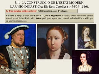 3.1.- LA CONSTRUCCIÓ DE L’ESTAT MODERN.
LA UNIÓ DINÀSTICA: Els Reis Catòlics (1474/79-1516).
Catalina d’Aragó es casà amb Enric VIII, rei d’Anglaterra. Catalina, abans, havia estat casada
amb el germà del rei Enric VIII, Artur, però quan aquest morí es casà amb el rei Enric VIII, que
va tenir sis matrimonis.
b.- Una mateixa política exterior. Política matrimonial d’enllaços.
 