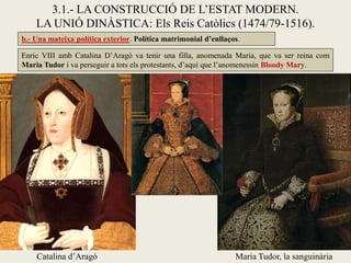3.1.- LA CONSTRUCCIÓ DE L’ESTAT MODERN.
LA UNIÓ DINÀSTICA: Els Reis Catòlics (1474/79-1516).
Enric VIII amb Catalina D’Aragó va tenir una filla, anomenada Maria, que va ser reina com
Maria Tudor i va perseguir a tots els protestants, d’aquí que l’anomenessin Bloody Mary.
Catalina d’Aragó Maria Tudor, la sanguinària
b.- Una mateixa política exterior. Política matrimonial d’enllaços.
 