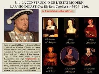 b.- Una mateixa política exterior.
3.1.- LA CONSTRUCCIÓ DE L’ESTAT MODERN.
LA UNIÓ DINÀSTICA: Els Reis Catòlics (1474/79-1516).
Enric era molt faldiller i va demanar al Papa
el divorci de Catalina d’Aragó per poder
casar-se amb una altra, però Ferran el Catòlic
va avisar al Papa que, si li concedia, atacaria
Roma, així que el divorci li fou denegat.
Degut a això, Enric separà l’Església
d’Anglaterra i així sorgí l’anglicanisme. Es
posà ell mateix com a cap de l’anglicanisme i
es va auto concedir el divorci. A les seves
dones, normalment, per poder casar-se amb
altres dones, les acusava de traïció i les
matava, cosa que no va fer amb Catalina.
 