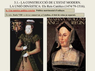 3.1.- LA CONSTRUCCIÓ DE L’ESTAT MODERN.
LA UNIÓ DINÀSTICA: Els Reis Catòlics (1474/79-1516).
És més, Enric VIII va deixar conservar, a Catalina, el títol de reina ja separats.
b.- Una mateixa política exterior. Política matrimonial d’enllaços.
 