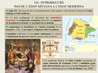 3.0.- INTRODUCCIÓ:
PAS DE L’EDAT MITJANAA L’EDAT MODERNA
Al segle XV, una sèrie de fets van transformar la vida europea i van afavorir el trànsit de l’edat
mitjana a l’edat moderna.
Es va anar configurant el naixement del capitalisme
comercial: la recuperació econòmica afavoreix un augment
de la població artesanal i la circulació de la moneda.
A la península Ibèrica, els Reis Catòlics conquisten el
regne nassarita de Granada (1492) i unifiquen gran
part dels territoris sota la seva corona (Navarra en 1512,
annexió confirmada per les Corts de Burgos l’any 1515).
Els monarques es beneficien de l’ascens econòmic de la
burgesia i, amb el seu suport, s’imposen sobre la noblesa.
Consoliden (afermen) el seu poder mitjançant la creació
d’institucions de govern (impartir justícia, entre d’altres).
 
