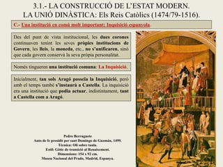 C.- Una institució en comú molt important: Inquisició espanyola.
3.1.- LA CONSTRUCCIÓ DE L’ESTAT MODERN.
LA UNIÓ DINÀSTICA: Els Reis Catòlics (1474/79-1516).
Inicialment, tan sols Aragó posseïa la Inquisició, però
amb el temps també s’instaurà a Castella. La inquisició
era una institució que podia actuar, indistintament, tant
a Castella com a Aragó.
Des del punt de vista institucional, les dues corones
continuaven tenint les seves pròpies institucions de
Govern, les lleis, la moneda, etc., no s’unificaren, sinó
que cada govern conservà la seva pròpia personalitat.
Només tingueren una institució comuna: La Inquisició.
Pedro Berruguete
Auto de fe presidit per sant Domingo de Guzmán, 1499.
Tècnica: Oli sobre taula.
Estil: Gòtic de transició al Renaixement.
Dimensions: 154 x 92 cm.
Museu Nacional del Prado, Madrid, Espanya.
 
