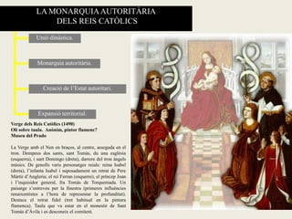 LA MONARQUIAAUTORITÀRIA
DELS REIS CATÒLICS
Monarquia autoritària.
Unió dinàstica.
Expansió territorial.
Creació de l’Estat autoritari.
Verge dels Reis Catòlics (1490)
Oli sobre taula. Anònim, pintor flamenc?
Museu del Prado
La Verge amb el Nen en braços, al centre, asseguda en el
tron. Dempeus dos sants, sant Tomàs, du una església
(esquerra), i sant Domingo (dreta), darrere del tron àngels
músics. De genolls varis personatges reials: reina Isabel
(dreta), l’infanta Isabel i suposadament un retrat de Pere
Màrtir d’Angleria; el rei Ferran (esquerre), el príncep Joan
i l’inquisidor general, fra Tomàs de Torquemada. Un
paisatge s’entreveu per la finestra (primeres influències
renaixentistes a l’hora de representar la profunditat).
Destaca el retrat fidel (tret habitual en la pintura
flamenca). Taula que va estar en el monestir de Sant
Tomàs d’Àvila i es desconeix el comitent.
 