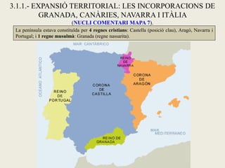 La península estava constituïda per 4 regnes cristians: Castella (posició clau), Aragó, Navarra i
Portugal; i 1 regne musulmà: Granada (regne nassarita).
3.1.1.- EXPANSIÓ TERRITORIAL: LES INCORPORACIONS DE
GRANADA, CANÀRIES, NAVARRA I ITÀLIA
(NUCLI COMENTARI MAPA 7).
 