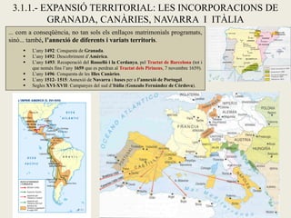 3.1.1.- EXPANSIÓ TERRITORIAL: LES INCORPORACIONS DE
GRANADA, CANÀRIES, NAVARRA I ITÀLIA
... com a conseqüència, no tan sols els enllaços matrimonials programats,
sinó... també, l’annexió de diferents i variats territoris.
 L’any 1492: Conquesta de Granada.
 L’any 1492: Descobriment d’Amèrica.
 L’any 1493: Recuperació del Rosselló i la Cerdanya, pel Tractat de Barcelona (tot i
que només fins l’any 1659 que es perdran al Tractat dels Pirineus, 7 novembre 1659).
 L’any 1496: Conquesta de les Illes Canàries.
 L’any 1512- 1515: Annexió de Navarra i bases per a l’annexió de Portugal.
 Segles XVI-XVII: Campanyes del sud d’Itàlia (Gonzalo Fernández de Còrdova).
 