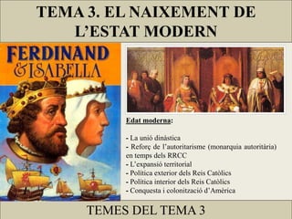 TEMA 3. EL NAIXEMENT DE
L’ESTAT MODERN
TEMES DEL TEMA 3
Edat moderna:
- La unió dinàstica
- Reforç de l’autoritarisme (monarquia autoritària)
en temps dels RRCC
- L’expansió territorial
- Política exterior dels Reis Catòlics
- Política interior dels Reis Catòlics
- Conquesta i colonització d’Amèrica
 