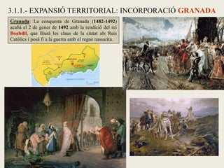 3.1.1.- EXPANSIÓ TERRITORIAL: INCORPORACIÓ GRANADA
Granada: La conquesta de Granada (1482-1492)
acabà el 2 de gener de 1492 amb la rendició del rei
Boabdil, que lliurà les claus de la ciutat als Reis
Catòlics i posà fi a la guerra amb el regne nassarita.
 