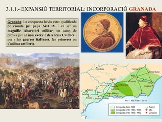 Granada: La conquesta havia estat qualificada
de croada pel papa Sixt IV i va ser un
magnífic laboratori militar, un camp de
proves per al nou exèrcit dels Reis Catòlics i
per a les guerres italianes, les primeres on
s’utilitza artilleria.
3.1.1.- EXPANSIÓ TERRITORIAL: INCORPORACIÓ GRANADA
 