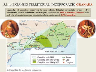 Granada: El granadins conserven la seva religió, llibertat, propietats, armes i dret
tradicional, però la tolerància va durar poc, donat que en 1499 el cardenal Cisneros acabà
amb ella, al mateix temps que s’implantava la ja creada, des de 1478, Inquisició.
3.1.1.- EXPANSIÓ TERRITORIAL: INCORPORACIÓ GRANADA
 