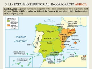 Nord d’Àfrica. Aquestes expedicions ocuparen ports i bases estratègiques per a la pirateria nord
africana: Melilla (1497), el peñón de Vélez de la Gomera, Orà (Algèria, 1509), Bugia (Algèria,
1510) i Trípoli (Líbia).
3.1.1.- EXPANSIÓ TERRITORIAL: INCORPORACIÓ ÀFRICA
 