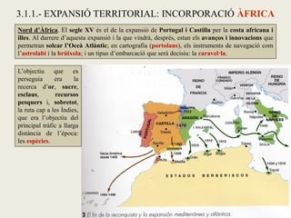 Nord d’Àfrica. El segle XV és el de la expansió de Portugal i Castilla per la costa africana i
illes. Al darrere d’aquesta expansió i la que vindrà, després, estan els avanços i innovacions que
permetran solcar l’Oceà Atlàntic; en cartografia (portolans), els instruments de navegació com
l’astrolabi i la brúixola; i un tipus d’embarcació que serà decisiu: la caravel·la.
3.1.1.- EXPANSIÓ TERRITORIAL: INCORPORACIÓ ÀFRICA
L’objectiu que es
perseguia era la
recerca d’or, sucre,
esclaus, recursos
pesquers i, sobretot,
la ruta cap a les Índies,
que era l’objectiu del
principal tràfic a llarga
distància de l’època:
les espècies.
 