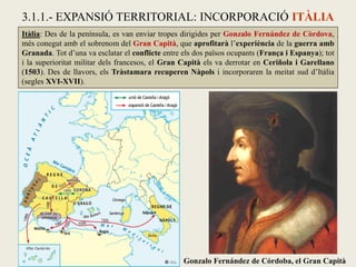 Itàlia: Des de la península, es van enviar tropes dirigides per Gonzalo Fernández de Còrdova,
més conegut amb el sobrenom del Gran Capità, que aprofitarà l’experiència de la guerra amb
Granada. Tot d’una va esclatar el conflicte entre els dos països ocupants (França i Espanya); tot
i la superioritat militar dels francesos, el Gran Capità els va derrotar en Ceriñola i Garellano
(1503). Des de llavors, els Tràstamara recuperen Nàpols i incorporaren la meitat sud d’Itàlia
(segles XVI-XVII).
3.1.1.- EXPANSIÓ TERRITORIAL: INCORPORACIÓ ITÀLIA
Gonzalo Fernández de Córdoba, el Gran Capità
 