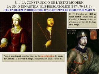 Aquest matrimoni posa les bases de la unió dinàstica del regne
de Castella i la Corona d’Aragó. Isabel tenia 18 anys i Ferran 17.
3.1.- LA CONSTRUCCIÓ DE L’ESTAT MODERN.
LA UNIÓ DINÀSTICA: ELS REISCATÒLICS (1474/79-1516).
(FEU UN RESUM INTRODUCTORI D’AQUEST PUNT EN COMENTARI MAPA 7).
El 19 d’octubre de 1469 es
casen Isabel (futura reina de
Castella) i Ferran (futur rei
d’Aragó), per ser fill de Joan
II d’Aragó.
 