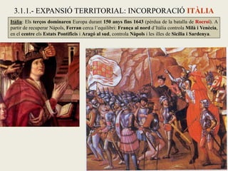 Itàlia: Els terços dominaren Europa durant 150 anys fins 1643 (pèrdua de la batalla de Rocroi). A
partir de recuperar Nàpols, Ferran cerca l’equilibri: França al nord d’Itàlia controla Milà i Venècia,
en el centre els Estats Pontificis i Aragó al sud, controla Nàpols i les illes de Sicília i Sardenya.
3.1.1.- EXPANSIÓ TERRITORIAL: INCORPORACIÓ ITÀLIA
 