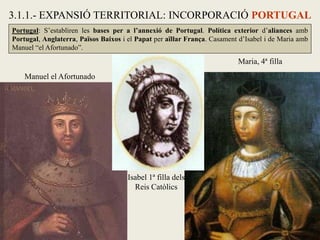 Manuel el Afortunado
Maria, 4ª filla
Isabel 1ª filla dels
Reis Catòlics
3.1.1.- EXPANSIÓ TERRITORIAL: INCORPORACIÓ PORTUGAL
Portugal: S’establiren les bases per a l’annexió de Portugal. Política exterior d’aliances amb
Portugal, Anglaterra, Països Baixos i el Papat per aïllar França. Casament d’Isabel i de Maria amb
Manuel “el Afortunado”.
 