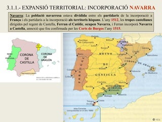 Navarra: La població navarresa estava dividida entre els partidaris de la incorporació a
França i els partidaris a la incorporació als territoris hispans. L’any 1512, les tropes castellanes
dirigides pel regent de Castella, Ferran el Catòlic, ocupen Navarra, i Ferran incorporà Navarra
a Castella, annexió que fou confirmada per les Corts de Burgos l’any 1515.
3.1.1.- EXPANSIÓ TERRITORIAL: INCORPORACIÓ NAVARRA
 