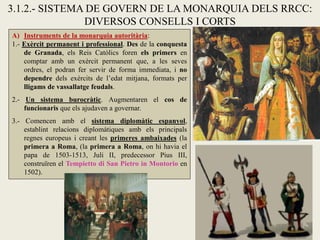 A) Instruments de la monarquia autoritària:
1.- Exèrcit permanent i professional. Des de la conquesta
de Granada, els Reis Catòlics foren els primers en
comptar amb un exèrcit permanent que, a les seves
ordres, el podran fer servir de forma immediata, i no
dependre dels exèrcits de l’edat mitjana, formats per
lligams de vassallatge feudals.
2.- Un sistema burocràtic. Augmentaren el cos de
funcionaris que els ajudaven a governar.
3.- Comencen amb el sistema diplomàtic espanyol,
establint relacions diplomàtiques amb els principals
regnes europeus i creant les primeres ambaixades (la
primera a Roma, (la primera a Roma, on hi havia el
papa de 1503-1513, Juli II, predecessor Pius III,
construïren el Tempietto di San Pietro in Montorio en
1502).
3.1.2.- SISTEMA DE GOVERN DE LA MONARQUIA DELS RRCC:
DIVERSOS CONSELLS I CORTS
 