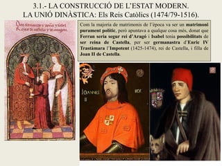 Com la majoria de matrimonis de l’època va ser un matrimoni
purament polític, però apuntava a qualque cosa més, donat que
Ferran seria segur rei d’Aragó i Isabel tenia possibilitats de
ser reina de Castella, per ser germanastra d’Enric IV
Trastàmara l’Impotent (1425-1474), rei de Castella, i filla de
Joan II de Castella.
3.1.- LA CONSTRUCCIÓ DE L’ESTAT MODERN.
LA UNIÓ DINÀSTICA: Els Reis Catòlics (1474/79-1516).
 