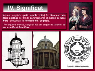 IV. Significat
Aquest tempietto (petit temple votiu) fou finançat pels
Reis Catòlics per tal de commemorar el martiri de Sant
Pere i simbolitzar la fundació de l’església.
Per aquests motius, s’alça al lloc on, segons la tradició, va
ser crucificat Sant Pere.
 