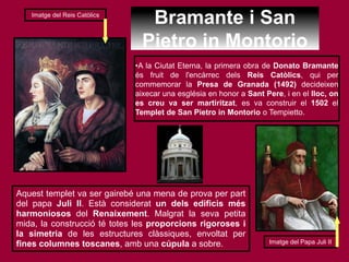 Bramante i San
Pietro in Montorio
•A la Ciutat Eterna, la primera obra de Donato Bramante
és fruit de l'encàrrec dels Reis Catòlics, qui per
commemorar la Presa de Granada (1492) decideixen
aixecar una església en honor a Sant Pere, i en el lloc, on
es creu va ser martiritzat, es va construir el 1502 el
Templet de San Pietro in Montorio o Tempietto.
Aquest templet va ser gairebé una mena de prova per part
del papa Juli II. Està considerat un dels edificis més
harmoniosos del Renaixement. Malgrat la seva petita
mida, la construcció té totes les proporcions rigoroses i
la simetria de les estructures clàssiques, envoltat per
fines columnes toscanes, amb una cúpula a sobre.
Imatge del Reis Catòlics
Imatge del Papa Juli II
 