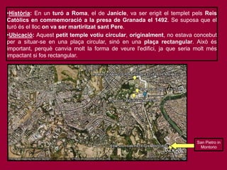 •Història: En un turó a Roma, el de Janicle, va ser erigit el templet pels Reis
Catòlics en commemoració a la presa de Granada el 1492. Se suposa que el
turó és el lloc on va ser martiritzat sant Pere.
•Ubicació: Aquest petit temple votiu circular, originalment, no estava concebut
per a situar-se en una plaça circular, sinó en una plaça rectangular. Això és
important, perquè canvia molt la forma de veure l'edifici, ja que seria molt més
impactant si fos rectangular.
San Pietro in
Montorio
 