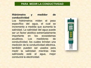 Hidrómetro y medidor de
conductividad
Los  hidrómetros  miden  el  peso 
específico  del  agua,  el  cual  se 
incrementa a medida que aumenta la 
salinidad. La salinidad del agua puede 
ser un factor abiótico extremadamente 
importante  en  los  ecosistemas 
acuáticos.  Los  medidores  de 
conductividad, los cuales brindan una 
medición de la conductividad eléctrica, 
también  pueden  ser  usados  para 
medir  la  salinidad:  mientras  más 
salinizada  está  el  agua,  mejor 
conducirá la electricidad.
PARA MEDIR LA CONDUCTIVIDAD
 