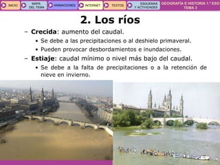 GEOGRAFÍA E HISTORIA 1.º ESO
TEMA 3
INICIOINICIO
MAPA
DEL TEMA
MAPA
DEL TEMA
ANIMACIONESANIMACIONES INTERNETINTERNET TEXTOSTEXTOSTEXTOS
ESQUEMAS
Y ACTIVIDADES
ESQUEMAS
Y ACTIVIDADES
– Crecida: aumento del caudal.
• Se debe a las precipitaciones o al deshielo primaveral.
• Pueden provocar desbordamientos e inundaciones.
– Estiaje: caudal mínimo o nivel más bajo del caudal.
• Se debe a la falta de precipitaciones o a la retención de
nieve en invierno.
2. Los ríos
 