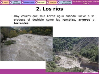 GEOGRAFÍA E HISTORIA 1.º ESO
TEMA 3
INICIOINICIO
MAPA
DEL TEMA
MAPA
DEL TEMA
ANIMACIONESANIMACIONES INTERNETINTERNET TEXTOSTEXTOSTEXTOS
ESQUEMAS
Y ACTIVIDADES
ESQUEMAS
Y ACTIVIDADES
– Hay cauces que solo llevan agua cuando llueve o se
produce el deshielo como las ramblas, arroyos o
torrentes.
2. Los ríos
 