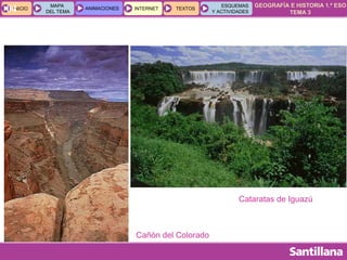 GEOGRAFÍA E HISTORIA 1.º ESO
TEMA 3
INICIOINICIO
MAPA
DEL TEMA
MAPA
DEL TEMA
ANIMACIONESANIMACIONES INTERNETINTERNET TEXTOSTEXTOSTEXTOS
ESQUEMAS
Y ACTIVIDADES
ESQUEMAS
Y ACTIVIDADES04
Cañón del Colorado
Cataratas de Iguazú
 