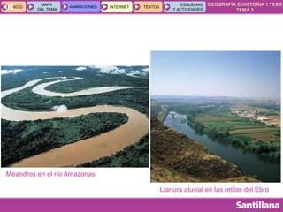 GEOGRAFÍA E HISTORIA 1.º ESO
TEMA 3
INICIOINICIO
MAPA
DEL TEMA
MAPA
DEL TEMA
ANIMACIONESANIMACIONES INTERNETINTERNET TEXTOSTEXTOSTEXTOS
ESQUEMAS
Y ACTIVIDADES
ESQUEMAS
Y ACTIVIDADES04
Llanura aluvial en las orillas del Ebro
Meandros en el río Amazonas
 