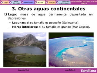GEOGRAFÍA E HISTORIA 1.º ESO
TEMA 3
INICIOINICIO
MAPA
DEL TEMA
MAPA
DEL TEMA
ANIMACIONESANIMACIONES INTERNETINTERNET TEXTOSTEXTOSTEXTOS
ESQUEMAS
Y ACTIVIDADES
ESQUEMAS
Y ACTIVIDADES04
 Lago: masa de agua permanente depositada en
depresiones.
– Lagunas: si su tamaño es pequeño (Gallocanta).
– Mares interiores: si su tamaño es grande (Mar Caspio).
3. Otras aguas continentales
Lago BalkashLagos de Enol
 