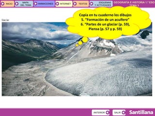 GEOGRAFÍA E HISTORIA 1.º ESO
TEMA 3
INICIOINICIO
MAPA
DEL TEMA
MAPA
DEL TEMA
ANIMACIONESANIMACIONES INTERNETINTERNET TEXTOSTEXTOSTEXTOS
ESQUEMAS
Y ACTIVIDADES
ESQUEMAS
Y ACTIVIDADES
SALIRSALIRANTERIORANTERIOR
Copia en tu cuaderno los dibujos
5. “Formación de un acuífero”
6. “Partes de un glaciar (p. 59),
Piensa (p. 57 y p. 59)
 