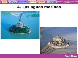 GEOGRAFÍA E HISTORIA 1.º ESO
TEMA 3
INICIOINICIO
MAPA
DEL TEMA
MAPA
DEL TEMA
ANIMACIONESANIMACIONES INTERNETINTERNET TEXTOSTEXTOSTEXTOS
ESQUEMAS
Y ACTIVIDADES
ESQUEMAS
Y ACTIVIDADES
4. Las aguas marinas
 