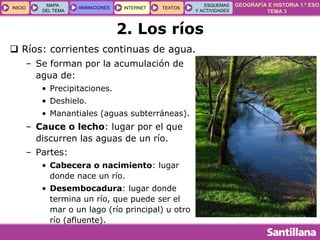 GEOGRAFÍA E HISTORIA 1.º ESO
TEMA 3
INICIOINICIO
MAPA
DEL TEMA
MAPA
DEL TEMA
ANIMACIONESANIMACIONES INTERNETINTERNET TEXTOSTEXTOSTEXTOS
ESQUEMAS
Y ACTIVIDADES
ESQUEMAS
Y ACTIVIDADES
2. Los ríos
 Ríos: corrientes continuas de agua.
– Se forman por la acumulación de
agua de:
• Precipitaciones.
• Deshielo.
• Manantiales (aguas subterráneas).
– Cauce o lecho: lugar por el que
discurren las aguas de un río.
– Partes:
• Cabecera o nacimiento: lugar
donde nace un río.
• Desembocadura: lugar donde
termina un río, que puede ser el
mar o un lago (río principal) u otro
río (afluente).
 
