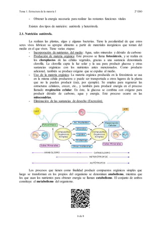 Tema 1. Estructura de la materia I 2º ESO
6 de 19
- Obtener la energía necesaria para realizar las restantes funciones vitales
Existen dos tipos de nutrición: autótrofa y heterótrofa.
2.1. Nutrición autótrofa.
La realizan las plantas, algas y algunas bacterias. Tiene la peculiaridad de que estos
seres vivos fabrican su apropio alimento a partir de materiales inorgánicos que toman del
medio en el que viven. Tiene varias etapas:
- Incorporación de nutrientes del medio: Agua, sales minerales y dióxido de carbono
- Producción de materia orgánica: Este proceso se llama fotosíntesis, y se realiza en
los cloroplastos de las células vegetales, gracias a una sustancia denominada
clorofila. La clorofila capta la luz solar y la usa para producir glucosa y otras
sustancias orgánicas con los nutrientes antes mencionados. Como producto
adicional, también se produce oxígeno que se expulsa al medio.
La fotosíntesis se puede resumir en la siguiente reacción química:
6 CO2 + 6 H2O + luz  C6H12O6 + 6 O2
- Uso de la materia orgánica: La materia orgánica producida en la fotosíntesis se usa
en la misma célula productora o puede ser transportada a otros lugares de la planta
que no la pueden producir (raíz, por ejemplo). Se emplea para regenerar las
estructuras celulares, crecer, etc., y también para producir energía en el proceso
llamado respiración celular. En éste, la glucosa se combina con oxígeno para
producir dióxido de carbono, agua y energía. Este proceso ocurre en las
mitocondrias.
La reacción de la respiración es la inversa de la fotosíntesis:
C6H12O6 + 6 O2  6 CO2 + 6 H2O + energía
- Eliminación de las sustancias de desecho (Excreción).
Los procesos que tienen como finalidad producir compuestos orgánicos simples que
luego se transforman en los propios del organismo se denominan anabolismo, mientras que
los que usan los nutrientes para obtener energía se llaman catabolismo. El conjunto de ambos
constituye el metabolismo del organismo.
 