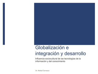 Globalización e
integración y desarrollo
Influencia sociocultural de las tecnologías de la
información y del conocimiento
Dr. Rafael Carrasco
 