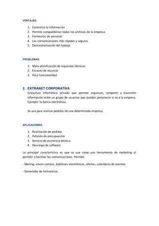VENTAJAS: 
1. Centraliza la información 
2. Permite compatibilizar todos los archivos de la empresa 
3. Formación de personal 
4. Las comunicaciones más rápidas y seguras 
5. Descentralización del trabajo 
PROBLEMAS: 
1. Mala planificación de requisitos técnicos 
2. Escasez de recursos 
3. Poca funcionalidad 
2. EXTRANET CORPORATIVA 
Estructura informática privada que permite organizar, compartir y transmitir 
información entre un grupo de usuarios que pueden pertenecer o no a la empresa. 
Ejemplo: la banca electrónica. 
Se usa para realizar pedidos de una determinada empresa. 
APLICACIONES: 
1. Realización de pedidos 
2. Petición de presupuestos 
3. Servicio de asistencia técnica 
4. Descarga de software 
La principal característica es que se usa como una herramienta de marketing al 
permitir y facilitar las comunicaciones. Permite: 
- Mailing: enviar correos, boletines electrónicos, ofertas, calendario de eventos 
- Generador de formularios 
 