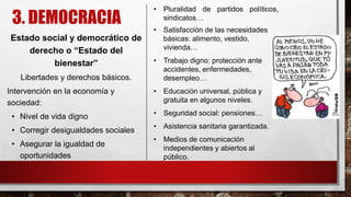 3. DEMOCRACIA
Estado social y democrático de
derecho o “Estado del
bienestar”
Libertades y derechos básicos.
Intervención en la economía y
sociedad:
• Nivel de vida digno
• Corregir desigualdades sociales
• Asegurar la igualdad de
oportunidades
• Pluralidad de partidos políticos,
sindicatos…
• Satisfacción de las necesidades
básicas: alimento, vestido,
vivienda…
• Trabajo digno: protección ante
accidentes, enfermedades,
desempleo…
• Educación universal, pública y
gratuita en algunos niveles.
• Seguridad social: pensiones…
• Asistencia sanitaria garantizada.
• Medios de comunicación
independientes y abiertos al
público.
 