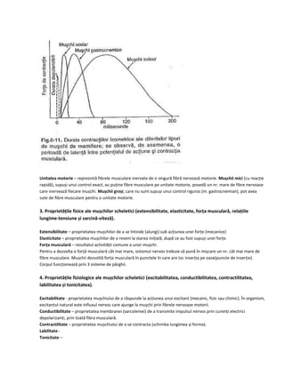 Unitatea motorie – reprezintă fibrele musculare inervate de o singură fibră nervoasă motorie. Mușchii mici (cu reacție
rapidă), supuși unui control exact, au puține fibre musculare pe unitate motorie, posedă un nr. mare de fibre nervoase
care inervează fiecare mușchi. Mușchii groși, care nu sunt supuși unui control riguros (m. gastrocnemian), pot avea
sute de fibre musculare pentru o unitate motorie.
3. Proprietățile fizice ale mușchilor scheletici (extensibilitate, elasticitate, forța musculară, relațiile
lungime-tensiune și sarcină-viteză).
Extensibilitate – proprietatea mușchilor de a se întinde (alungi) sub acțiunea unei forțe (mecanice)
Elasticitate – proprietatea mușchilor de a reveni la starea inițială, după ce au fost supuși unei forțe.
Forța musculară – rezultatul activității comune a unor mușchi.
Pentru a dezvolta o forță musculară cât mai mare, sistemul nervos trebuie să pună în mișcare un nr. cât mai mare de
fibre musculare. Mușchii dezvoltă forța musculară în punctele în care are loc inserția pe oase(puncte de inserție).
Corpul funcționează prin 3 sisteme de pârghii.
4. Proprietățile fiziologice ale mușchilor scheletici (excitabilitatea, conductibilitatea, contractilitatea,
labilitatea și tonicitatea).
Excitabilitate - proprietatea mușchiului de a răspunde la acțiunea unui excitant (mecanic, fizic sau chimic). În organism,
excitantul natural este influxul nervos care ajunge la mușchi prin fibrele nervoase motorii.
Conductibilitate – proprietatea membranei (sarcolemei) de a transmite impulsul nervos prin curenți electrici
depolarizanți, prin toată fibra musculară.
Contractilitate – proprietatea mușchiului de a se contracta (schimba lungimea și forma).
Labilitate -
Tonicitate –
 
