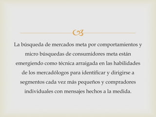 
La búsqueda de mercados meta por comportamientos y
micro búsquedas de consumidores meta están
emergiendo como técnica arraigada en las habilidades
de los mercadólogos para identificar y dirigirse a
segmentos cada vez más pequeños y compradores
individuales con mensajes hechos a la medida.
 
