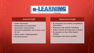 AVANTATGES
• Molta informació
• Deslocalitza el coneixement
• Autonomia i interactivitat
• Formació multimèdia: Just in time o Just
for me
• Menys costos i desplaçaments
• Formació grupal
DESAVANTATGES
• És necessària una mínima competència
informàtica
• Requereix més treball i habilitats
• Major inversió de temps per al docent
• És necessari un bon ràtio docent-
alumne
• Continguts amb baixa qualitat
 