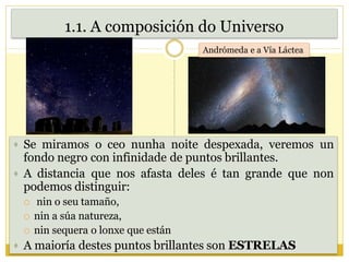 1.1. A composición do Universo
 Se miramos o ceo nunha noite despexada, veremos un
fondo negro con infinidade de puntos brillantes.
 A distancia que nos afasta deles é tan grande que non
podemos distinguir:
 nin o seu tamaño,
 nin a súa natureza,
 nin sequera o lonxe que están
 A maioría destes puntos brillantes son ESTRELAS
Andrómeda e a Vía Láctea
 
