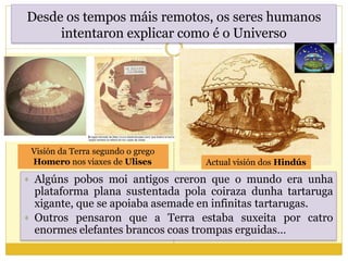 Desde os tempos máis remotos, os seres humanos
intentaron explicar como é o Universo
 Algúns pobos moi antigos creron que o mundo era unha
plataforma plana sustentada pola coiraza dunha tartaruga
xigante, que se apoiaba asemade en infinitas tartarugas.
 Outros pensaron que a Terra estaba suxeita por catro
enormes elefantes brancos coas trompas erguidas…
Actual visión dos Hindús
Visión da Terra segundo o grego
Homero nos viaxes de Ulises
 