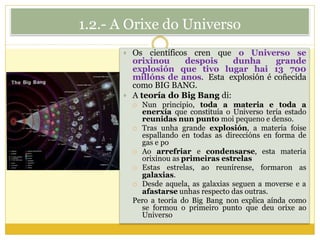1.2.- A Orixe do Universo
 Os científicos cren que o Universo se
orixinou despois dunha grande
explosión que tivo lugar hai 13 700
millóns de anos. Esta explosión é coñecida
como BIG BANG.
 A teoría do Big Bang di:
 Nun principio, toda a materia e toda a
enerxía que constituía o Universo tería estado
reunidas nun punto moi pequeno e denso.
 Tras unha grande explosión, a materia foise
espallando en todas as direccións en forma de
gas e po
 Ao arrefriar e condensarse, esta materia
orixinou as primeiras estrelas
 Estas estrelas, ao reunírense, formaron as
galaxias.
 Desde aquela, as galaxias seguen a moverse e a
afastarse unhas respecto das outras.
Pero a teoría do Big Bang non explica aínda como
se formou o primeiro punto que deu orixe ao
Universo
 