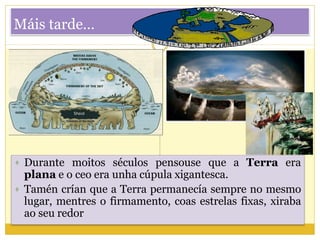 Máis tarde…
 Durante moitos séculos pensouse que a Terra era
plana e o ceo era unha cúpula xigantesca.
 Tamén crían que a Terra permanecía sempre no mesmo
lugar, mentres o firmamento, coas estrelas fixas, xiraba
ao seu redor
 