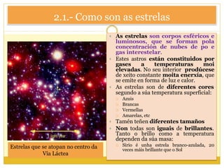 2.1.- Como son as estrelas
 As estrelas son corpos esféricos e
luminosos, que se forman pola
concentración de nubes de po e
gas interestelar.
 Estes astros están constituidos por
gases a temperaturas moi
elevadas. No seu interior prodúcese
de xeito constante moita enerxía, que
se emite en forma de luz e calor.
 As estrelas son de diferentes cores
segundo a súa temperatura superficial:
 Azuis
 Brancas
 Vermellas
 Amarelas, etc
 Tamén teñen diferentes tamaños
 Non todas son iguais de brillantes.
Tanto o brillo como a temperatura
dependen da súa masa:
 Sirio é unha estrela branco-azulada, 20
veces máis brillante que o Sol
Estrelas que se atopan no centro da
Vía Láctea
 