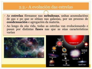 2.2.- A evolución das estrelas
 As estrelas fórmanse nas nebulosas, unhas acumulacións
de gas e po que se sitúan nas galaxias, por un proceso de
condensación e agregación da materia.
 Ao longo da súa vida, todas as estrelas van evolucionando e
pasan por distintas fases nas que as súas características
varían
 