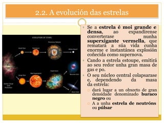 2.2. A evolución das estrelas
 Se a estrela é moi grande e
densa, ao expandírense
nunhaconverterase
superxigante vermella, que
rematará a súa vida cunha
enorme e instantánea explosión
coñecida como supernova.
 Cando a estrela estoupe, emitirá
ao seu redor unha gran masa de
gas e po.
 O seu núcleo central colapsarase
e, dependendo da masa
da estrela:
 dará lugar a un obxecto de gran
densidade denominado buraco
negro ou
 A a unha estrela de neutróns
ou púlsar
 