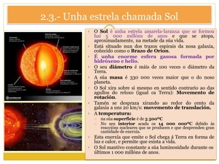 2.3.- Unha estrela chamada Sol
 O Sol é unha estrela amarela-laranxa que se formou
hai 5 000 millóns de anos e que se atopa,
aproximadamente, na metade da súa vida.
 Está situado nun dos trazos espirais da nosa galaxia,
coñecido como o Brazo de Orion.
 É unha enorme esfera gasosa formada por
hidróxeno e helio.
 O seu diámetro é máis de 100 veces o diámetro da
Terra.
 A súa masa é 330 000 veces maior que o do noso
planeta.
 O Sol xira sobre si mesmo en sentido contrario ao das
agullos do reloxo (igual ca Terra): Movemento de
rotación.
 Tamén se despraza xirando ao redor do cento da
galaxia a uns 20 km/s: movemento de translación.
 A temperatura:
 na súa superficie é de 5 500ºC
 No seu interior acada os 14 000 000ºC debido ás
reaccións nucleares que se producen e que desprenden gran
cantidade de enerxía.
 Esta enerxía que emite o Sol chega á Terra en forma de
luz e calor, e permite que exista a vida.
 O Sol mantivo constante a súa luminosidade durante os
últimos 1 000 millóns de anos.
 